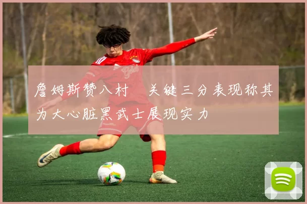 詹姆斯赞八村塁关键三分表现称其为大心脏黑武士展现实力