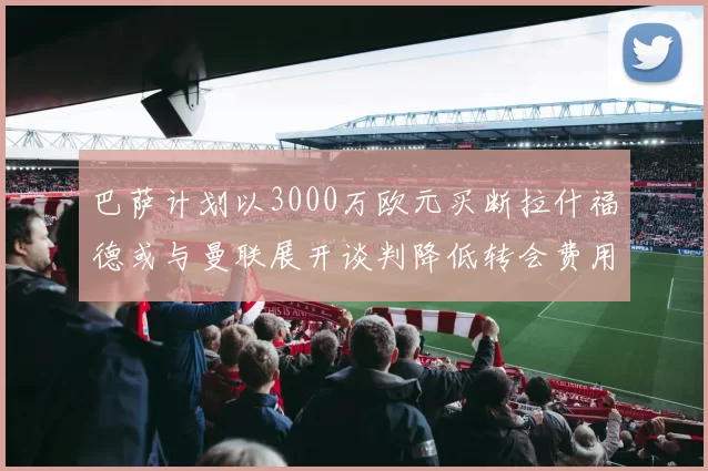 巴萨计划以3000万欧元买断拉什福德或与曼联展开谈判降低转会费用