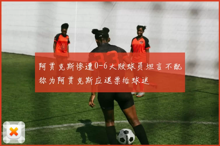 阿贾克斯惨遭0-6大败球员坦言不配称为阿贾克斯应退票给球迷