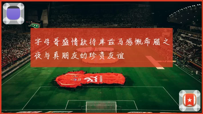 字母哥盛情款待库兹马感慨希腊之夜与真朋友的珍贵友谊