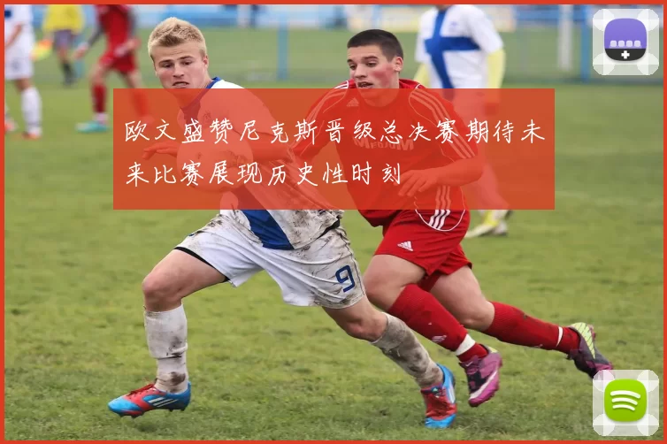 欧文盛赞尼克斯晋级总决赛期待未来比赛展现历史性时刻