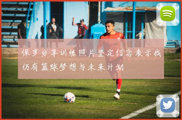 保罗分享训练照片坚定信念表示我仍有篮球梦想与未来计划