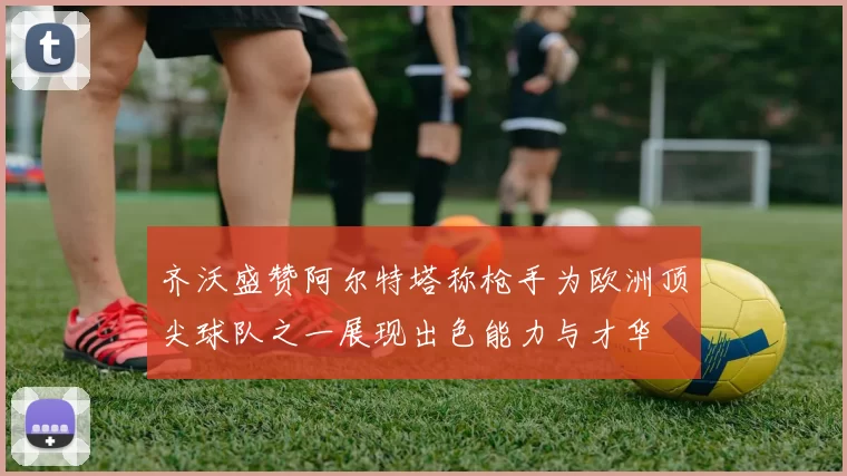 齐沃盛赞阿尔特塔称枪手为欧洲顶尖球队之一展现出色能力与才华
